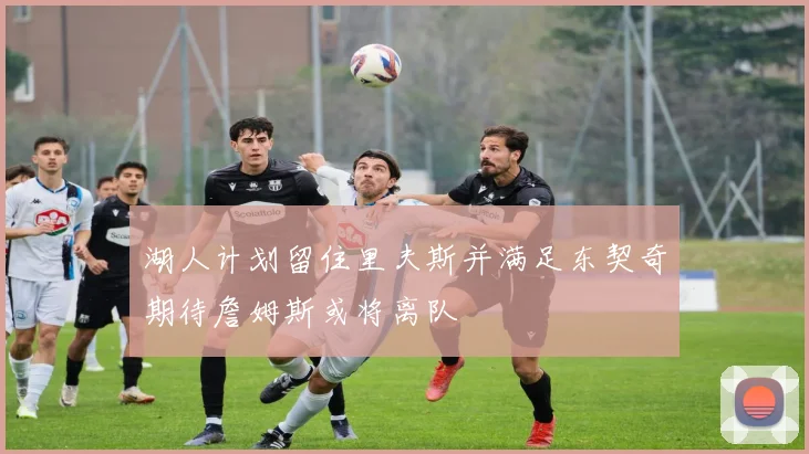 湖人计划留住里夫斯并满足东契奇期待詹姆斯或将离队