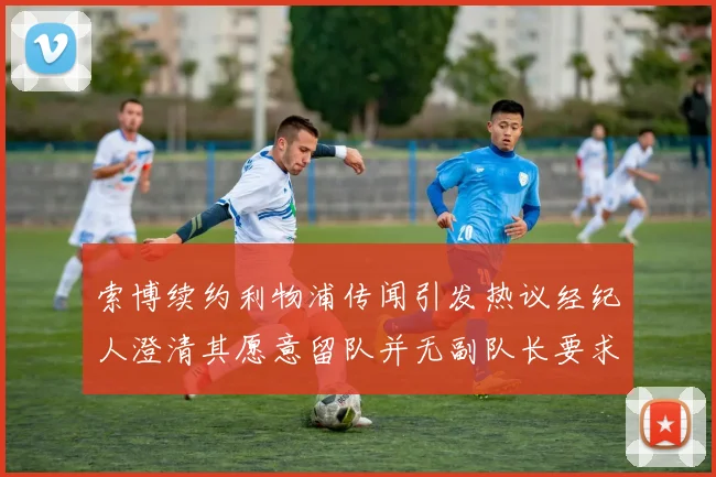 索博续约利物浦传闻引发热议经纪人澄清其愿意留队并无副队长要求