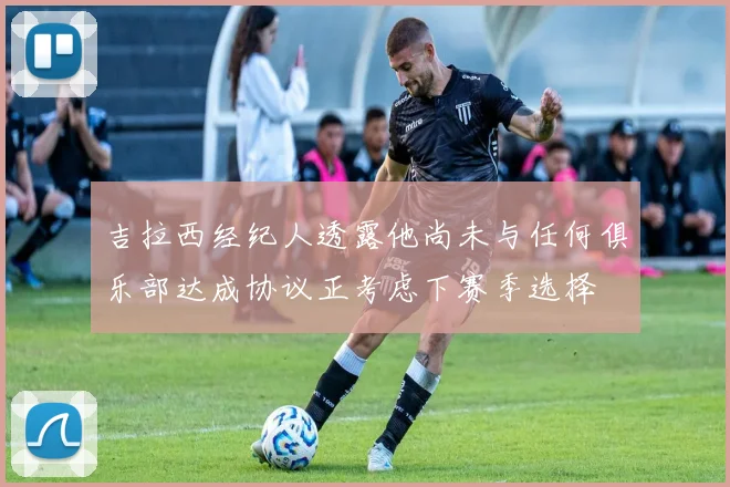 吉拉西经纪人透露他尚未与任何俱乐部达成协议正考虑下赛季选择