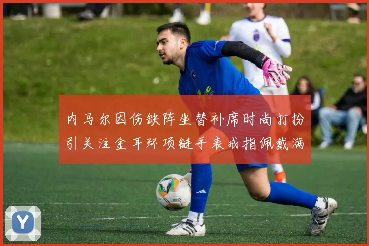 内马尔因伤缺阵坐替补席时尚打扮引关注金耳环项链手表戒指佩戴满身