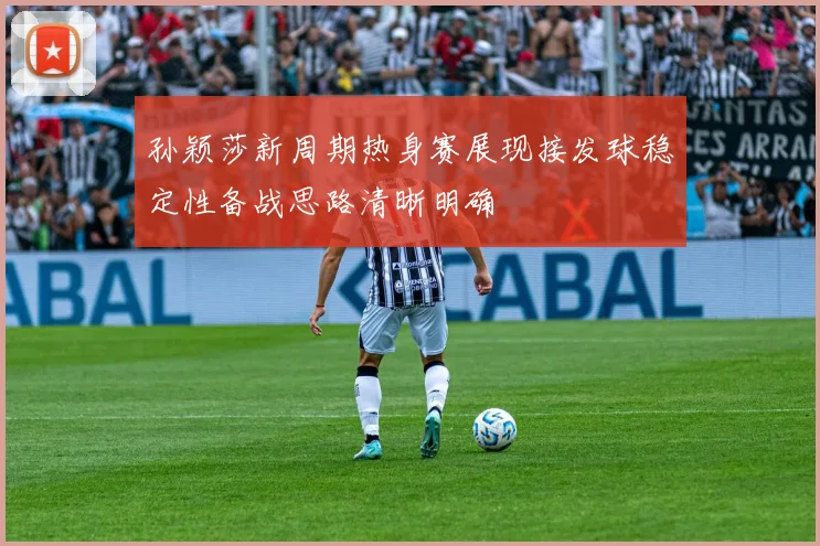 孙颖莎新周期热身赛展现接发球稳定性备战思路清晰明确